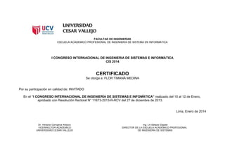 UNIVERSIDAD
CESAR VALLEJO
FACULTAD DE INGENIERÍAS
ESCUELA ACÁDEMICO PROFESIONAL DE INGENIERIA DE SISTEMA EN INFORMATICA
I CONGRESO INTERNACIONAL DE INGENIERIA DE SISTEMAS E INFORMÁTICA
CIS 2014
CERTIFICADO
Se otorga a: FLOR TIMANÁ MEDINA
Por su participación en calidad de: INVITADO
En el “I CONGRESO INTERNACIONAL DE INGENIERÍA DE SISTEMAS E INFOMÁTICA” realizado del 10 al 12 de Enero,
aprobado con Resolución Rectoral N° 11673-2013-R-RCV del 27 de diciembre de 2013.
Lima, Enero de 2014
Dr. Heraclio Campana Añazco Ing. Lili Salazar Zapata
VICERRECTOR ACÁDEMICO DIRECTOR DE LA ESCUELA ACADÉMICO PROFESIONAL
UNIVERSIDAD CESAR VALLEJO DE INGENIERÍA DE SISTEMAS
 