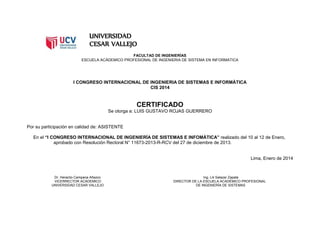 UNIVERSIDAD
CESAR VALLEJO
FACULTAD DE INGENIERÍAS
ESCUELA ACÁDEMICO PROFESIONAL DE INGENIERIA DE SISTEMA EN INFORMATICA
I CONGRESO INTERNACIONAL DE INGENIERIA DE SISTEMAS E INFORMÁTICA
CIS 2014
CERTIFICADO
Se otorga a: LUIS GUSTAVO ROJAS GUERRERO
Por su participación en calidad de: ASISTENTE
En el “I CONGRESO INTERNACIONAL DE INGENIERÍA DE SISTEMAS E INFOMÁTICA” realizado del 10 al 12 de Enero,
aprobado con Resolución Rectoral N° 11673-2013-R-RCV del 27 de diciembre de 2013.
Lima, Enero de 2014
Dr. Heraclio Campana Añazco Ing. Lili Salazar Zapata
VICERRECTOR ACÁDEMICO DIRECTOR DE LA ESCUELA ACADÉMICO PROFESIONAL
UNIVERSIDAD CESAR VALLEJO DE INGENIERÍA DE SISTEMAS
 