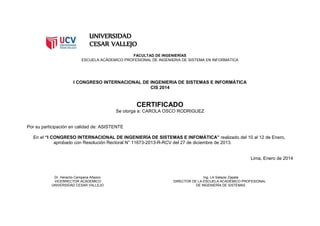 UNIVERSIDAD
CESAR VALLEJO
FACULTAD DE INGENIERÍAS
ESCUELA ACÁDEMICO PROFESIONAL DE INGENIERIA DE SISTEMA EN INFORMATICA
I CONGRESO INTERNACIONAL DE INGENIERIA DE SISTEMAS E INFORMÁTICA
CIS 2014
CERTIFICADO
Se otorga a: CAROLA OSCO RODRIGUEZ
Por su participación en calidad de: ASISTENTE
En el “I CONGRESO INTERNACIONAL DE INGENIERÍA DE SISTEMAS E INFOMÁTICA” realizado del 10 al 12 de Enero,
aprobado con Resolución Rectoral N° 11673-2013-R-RCV del 27 de diciembre de 2013.
Lima, Enero de 2014
Dr. Heraclio Campana Añazco Ing. Lili Salazar Zapata
VICERRECTOR ACÁDEMICO DIRECTOR DE LA ESCUELA ACADÉMICO PROFESIONAL
UNIVERSIDAD CESAR VALLEJO DE INGENIERÍA DE SISTEMAS
 