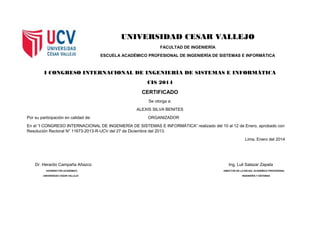 UNIVERSIDAD CESAR VALLEJO
FACULTAD DE INGENIERÍA
ESCUELA ACADÉMICO PROFESIONAL DE INGENIERÍA DE SISTEMAS E INFORMÁTICA
I CONGRESO INTERNACIONAL DE INGENIERÍA DE SISTEMAS E INFORMÁTICA
CIS 2014
CERTIFICADO
Se otorga a:
ALEXIS SILVA BENITES
Por su participación en calidad de: ORGANIZADOR
En el “I CONGRESO INTERNACIONAL DE INGENIERÍA DE SISTEMAS E INFORMÁTICA” realizado del 10 al 12 de Enero, aprobado con
Resolución Rectoral N° 11673-2013-R-UCV del 27 de Diciembre del 2013.
Lima, Enero del 2014
Dr. Heraclio Campaña Añazco Ing. Luli Salazar Zapata
VICERRECTOR ACADÉMICO DIRECTOR DE LA ESCUEL ACADÉMICO PROFESIONAL
UNIVERSIDAD CESAR VALLEJO INGENIERÍA Y SISTEMAS
 