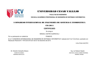 UNIVERSIDAD CESAR VALLEJO
FACULTAD DE INGENIERÍA
ESCUELA ACADÉMICO PROFESIONAL DE INGENIERÍA DE SISTEMAS E INFORMÁTICA
I CONGRESO INTERNACIONAL DE INGENIERÍA DE SISTEMAS E INFORMÁTICA
CIS 2014
CERTIFICADO
Se otorga a:
MANUEL CASTRO QUEREVALU
Por su participación en calidad de: PONENTE
En el “I CONGRESO INTERNACIONAL DE INGENIERÍA DE SISTEMAS E INFORMÁTICA” realizado del 10 al 12 de Enero, aprobado con
Resolución Rectoral N° 11673-2013-R-UCV del 27 de Diciembre del 2013.
Lima, Enero del 2014
Dr. Heraclio Campaña Añazco Ing. Luli Salazar Zapata
VICERRECTOR ACADÉMICO DIRECTOR DE LA ESCUEL ACADÉMICO PROFESIONAL
UNIVERSIDAD CESAR VALLEJO INGENIERÍA Y SISTEMAS
 