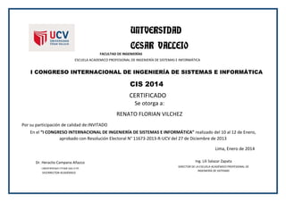 UNIVERSIDAD
CESAR VALLEJO
FACULTAD DE INGENIERÍAS
ESCUELA ACADEMICO PROFESIONAL DE INGENIERÍA DE SISTEMAS E INFORMÁTICA
I CONGRESO INTERNACIONAL DE INGENIERÍA DE SISTEMAS E INFORMÁTICA
CIS 2014
CERTIFICADO
Se otorga a:
RENATO FLORIAN VILCHEZ
Por su participación de calidad de:INVITADO
En el “I CONGRESO INTERNACIONAL DE INGENIERÍA DE SISTEMAS E INFORMÁTICA” realizado del 10 al 12 de Enero,
aprobado con Resolución Electoral N° 11673-2013-R-UCV del 27 de Diciembre de 2013
Lima, Enero de 2014
Dr. Heraclio Campana Añazco
VICERRECTOR ACADÉMICO
UNI
UNIV
UNIVERSIDAD CESAR VALLEJO
UNIV
Ing. Lili Salazar Zapata
DIRECTOR DE LA ESCUELA ACADÉMICO PROFESIONAL DE
INGENIERÍA DE SISTEMAS
 
