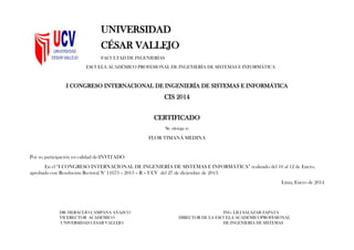 UNIVERSIDAD
CÉSAR VALLEJO
FACULTAD DE INGENIERÍAS
ESCUELA ACADÉMICO PROFESIONAL DE INGENIERÍA DE SISTEMAS E INFORMÁTICA
I CONGRESO INTERNACIONAL DE INGENIERÍA DE SISTEMAS E INFORMÁTICA
CIS 2014
CERTIFICADO
Se otorga a:
FLOR TIMANÁ MEDINA
Por su participación en calidad de:INVITADO
En el “I CONGRESO INTERNACIONAL DE INGENIERÍA DE SISTEMAS E INFORMÁTICA” realizado del 10 al 12 de Enero,
aprobado con Resolución Rectoral N° 11673 – 2013 – R – UCV del 27 de diciembre de 2013.
Lima, Enero de 2014
DR. HERACLIO CAMPANA AÑAZCO ING. LILI SALAZAR ZAPATA
VICERECTOR ACADÉMICO DIRECTOR DE LA ESCUELA ACADÉMICOPROFESIONAL
UNIVERSIDAD CÉSAR VALLEJO DE INGENIERÍA DE SISTEMAS
 