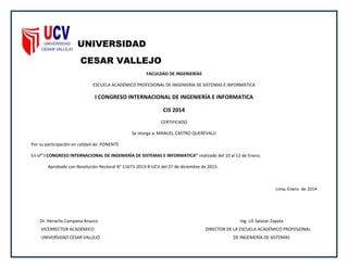 UNIVERSIDAD
CESAR VALLEJO
FACULDAD DE INGENIERÍAS
ESCUELA ACADÉMICO PROFESIONAL DE INGENIERÍA DE SISTEMAS E INFORMÁTICA
I CONGRESO INTERNACIONAL DE INGENIERÍA E INFORMATICA
CIS 2014
CERTIFICADO
Se otorga a: MANUEL CASTRO QUEREVALU
Por su participación en calidad de: PONENTE
En el” I CONGRESO INTERNACIONAL DE INGENIERÍA DE SISTEMAS E INFORMATICA” realizado del 10 al 12 de Enero,
Aprobado con Resolución Rectoral N° 11673-2013-R-UCV del 27 de diciembre de 2013.
Lima, Enero de 2014
Dr. Heraclio Campana Anazco Ing. Lili Salazar Zapata
VICERRECTOR ACADÉMICO DIRECTOR DE LA ESCUELA ACADÉMICO PROFESIONAL
UNIVERSIDAD CESAR VALLEJO DE INGENIERÍA DE SISTEMAS
 