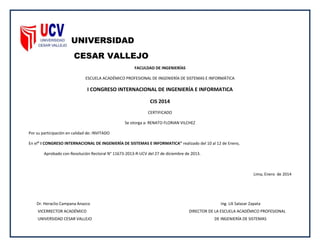 UNIVERSIDAD
CESAR VALLEJO
FACULDAD DE INGENIERÍAS
ESCUELA ACADÉMICO PROFESIONAL DE INGENIERÍA DE SISTEMAS E INFORMÁTICA
I CONGRESO INTERNACIONAL DE INGENIERÍA E INFORMATICA
CIS 2014
CERTIFICADO
Se otorga a: RENATO FLORIAN VILCHEZ
Por su participación en calidad de: INVITADO
En el” I CONGRESO INTERNACIONAL DE INGENIERÍA DE SISTEMAS E INFORMATICA” realizado del 10 al 12 de Enero,
Aprobado con Resolución Rectoral N° 11673-2013-R-UCV del 27 de diciembre de 2013.
Lima, Enero de 2014
Dr. Heraclio Campana Anazco Ing. Lili Salazar Zapata
VICERRECTOR ACADÉMICO DIRECTOR DE LA ESCUELA ACADÉMICO PROFESIONAL
UNIVERSIDAD CESAR VALLEJO DE INGENIERÍA DE SISTEMAS
 