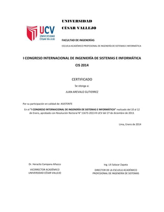 UNIVERSIDAD
CÉSAR VALLEJO
FACULTAD DE INGENERÍAS
ESCUELA ACADÉMICO PROFESIONAL DE INGENERÍA DE SISTEMAS E INFORMÁTICA
I CONGRESO INTERNACIONAL DE INGENIERÍA DE SISTEMAS E INFORMÁTICA
CIS 2014
CERTIFICADO
Se otorga a:
JUAN AREVALO GUTIERREZ
Por su participación en calidad de: ASISTENTE
En el “I CONGRESO INTERNACIONAL DE INGENERÍA DE SISTEMAS E INFORMÁTICA” realizado del 10 al 12
de Enero, aprobado con Resolución Rectoral N° 11673-2013-R-UCV del 27 de diciembre de 2013.
Lima, Enero de 2014
Dr. Heraclio Campana Añazco
VICERRECTOR ACADÉMICO
UNIVERSIDAD CÉSAR VALLEJO
Ing. Lili Salazar Zapata
DIRECTOR DE LA ESCUELA ACADÉMICO
PROFESIONAL DE INGENERÍA DE SISTEMAS
 