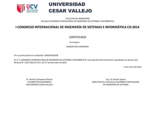 FACULTAD DE INGENIERÍAS
ESCUELA ACADÉMICO PROFESIONAL DE INGENIERIA DE SISTEMAS E INFORMÁTICA
I CONGRESO INTERNACIONAL DE INGENIERÍA DE SISTEMAS E INFORMÁTICA CIS 2014
CERITIFICADO
Se otorga a:
GERSON ROA CARRANZA
Por su participaciónencalidadde: ORGANIZADOR
En el “I CONGRESO INTERNACIONALDEINGENIERÍA DE SISTEMAS E INFORMÁTICA”realizadodel 10al 12 de Enero,aprobadocon Resolución
Rectoral N° 11673-2013-R-UCV del 27 de diciembre de 2013.
Lima,Enero de 2014
Dr. Heralio Camapana Añazco
VICERRECTOR ACADÉMICO
UNIVERSIDAD CESAR VALLEJO
Ing. Lili Salazar Zapata
DIRECTOR DE LA ESCUELA ACADÉMICO PROFESIONAL
DE INGENIERÍA DE SISTEMAS
 