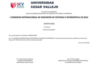 FACULTAD DE INGENIERÍAS
ESCUELA ACADÉMICO PROFESIONAL DE INGENIERIA DE SISTEMAS E INFORMÁTICA
I CONGRESO INTERNACIONAL DE INGENIERÍA DE SISTEMAS E INFORMÁTICA CIS 2014
CERITIFICADO
Se otorga a:
ALEXIS SILVA BENITES
Por su participaciónencalidadde: ORGANIZADOR
En el “I CONGRESO INTERNACIONALDEINGENIERÍA DE SISTEMAS E INFORMÁTICA”realizadodel 10al 12 de Enero,aprobadocon Resolución
Rectoral N° 11673-2013-R-UCV del 27 de diciembre de 2013.
Lima,Enero de 2014
Dr. Heralio Camapana Añazco
VICERRECTOR ACADÉMICO
UNIVERSIDAD CESAR VALLEJO
Ing. Lili Salazar Zapata
DIRECTOR DE LA ESCUELA ACADÉMICO PROFESIONAL
DE INGENIERÍA DE SISTEMAS
 