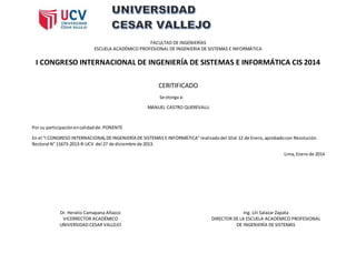 FACULTAD DE INGENIERÍAS
ESCUELA ACADÉMICO PROFESIONAL DE INGENIERIA DE SISTEMAS E INFORMÁTICA
I CONGRESO INTERNACIONAL DE INGENIERÍA DE SISTEMAS E INFORMÁTICA CIS 2014
CERITIFICADO
Se otorga a:
MANUEL CASTRO QUEREVALU
Por su participaciónencalidadde: PONENTE
En el “I CONGRESO INTERNACIONALDEINGENIERÍA DE SISTEMAS E INFORMÁTICA”realizadodel 10al 12 de Enero,aprobadocon Resolución
Rectoral N° 11673-2013-R-UCV del 27 de diciembre de 2013.
Lima,Enero de 2014
Dr. Heralio Camapana Añazco
VICERRECTOR ACADÉMICO
UNIVERSIDAD CESAR VALLEJO
Ing. Lili Salazar Zapata
DIRECTOR DE LA ESCUELA ACADÉMICO PROFESIONAL
DE INGENIERÍA DE SISTEMAS
 