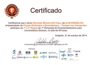 Realização Apoio
Certificado
Certificamos que o aluno Reinaldo Moreira Del Fiaco, da UniEVANGÉLICA,
empreendedor do Projeto Embarque e Desembarque – Tempos nos Aeroportos
participou da 1ª e 2ª Etapas da 1ª Olimpíada de Empreendedorismo para
Universitários Goianos, no total de 40 horas.
Anápolis, 31 de outubro de 2014.
Cândido Vieira Borges Junior
Coordenador de Transferência e Inovação Tecnológica da UFG