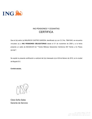 ING PENSIONES Y CESANTÍAS
CERTIFICA
Que el (la) señor (a) MAURICIO CASTRO GARZON, identificado (a) con C.C No. 79641645, se encuentra
vinculado (a) a ING PENSIONES OBLIGATORIAS desde el 01 de noviembre de 2000 y a la fecha
presenta un saldo de $20,625,031.22 **Veinte Millones Seiscientos Veinticinco Mil Treinta y Un Pesos
22/100**.
Se expide la presente certificación a solicitud del (la) interesado (a) el 08 de febrero de 2012, en la ciudad
de Bogotá D.C.
Cordial saludo,
Clara Sofía Salas
Gerente de Servicio
Call Center: Bogotá 7 444 464
Línea Gratuita Nacional 01 8000 91 21 21
Email: contacto@ing.com.co www.ing.com.co
 