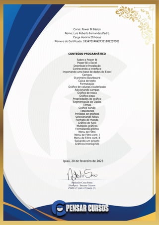 Curso: Power BI Básico
Nome: Luis Roberto Fernandes Pedro
Carga Horária 20 horas
Número do Certiﬁcado: 183470140427321182202302
CONTEÚDO PROGRAMÁTICO
Sobre o Power BI
Power BI x Excel
Download e Instalação
Conhecendo a interface
importando uma base de dados do Excel
Campos
O primeiro Dashboard
Caixa de texto
Formatação
Gráﬁco de colunas clusterizado
Adicionando campos
Gráﬁco de rosca
Gráﬁco pizza
Propriedades do gráﬁco
Segmentação de Dados
Temas
Gráﬁco cartão
Totalizando
Períodos de gráﬁcos
Selecionando fatias
Formato de moeda
Gráﬁco de funil
Multiplos gráﬁcos
Formatando gráﬁco
Menu de Filtro
Menu de Filtro cont. I
Menu de Filtro cont. II
Salvando um projeto
Gráﬁcos Interagindo
Ipiaú, 20 de fevereiro de 2023
 