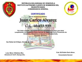  REPÚBLICA BOLIVARIANA DE VENEZUELA INSTITUTO AUTÓNOMO CUERPO DE BOMBEROS DEL MUNICIPIO MARA COMANDANCIA GENERAL CERTIFICADO Que se otorga al ciudadano: Juan Carlos Alvarez C. I. 10.453.939 Por haber asistido y aprobado el Curso de Primeros Auxilios para darle cumplimiento a la Ordenanza Sobre Normas de Seguridad Civil y Prevención de Siniestros y Desastres en General en el Estado Zulia. Duración: 08 horas. San Rafael de El Mojan, Octubre de 2.010 Lcda. MeivaVillalobos Msc. Directora E.T.A.P.I. Kanüye Añu Cnel. (B) Rubén Darío Abreu Comandante General 