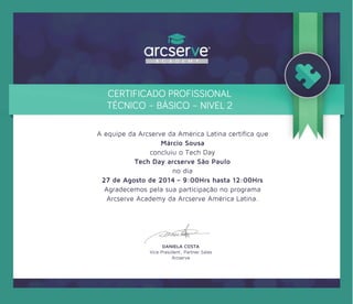 DANIELA COSTA
Vice President, Partner Sales
Arcserve
CERTIFICADO PROFISSIONAL
TÉCNICO – BÁSICO – NIVEL 2
A equipe da Arcserve da América Latina certiﬁca que
Márcio Sousa
concluiu o Tech Day
Tech Day arcserve São Paulo
no dia
27 de Agosto de 2014 – 9:00Hrs hasta 12:00Hrs
Agradecemos pela sua participação no programa
Arcserve Academy da Arcserve América Latina.
 