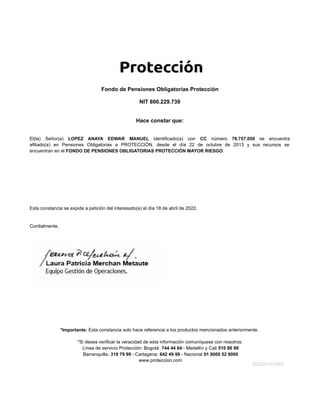 Hace constar que:
El(la) Señor(a) LOPEZ ANAYA EDWAR MANUEL identificado(a) con CC número 78.757.059 se encuentra
afiliado(a) en Pensiones Obligatorias a PROTECCIÓN, desde el día 22 de octubre de 2013 y sus recursos se
encuentran en el FONDO DE PENSIONES OBLIGATORIAS PROTECCIÓN MAYOR RIESGO.
Fondo de Pensiones Obligatorias Protección
NIT 800.229.739
Esta constancia se expide a petición del interesado(a) el día 18 de abril de 2022.
Cordialmente,
*Importante: Esta constancia solo hace referencia a los productos mencionados anteriormente.
*Si desea verificar la veracidad de esta información comuníquese con nosotros:
Línea de servicio Protección: Bogotá: 744 44 64 - Medellín y Cali 510 90 99
Barranquilla: 319 79 99 - Cartagena: 642 49 99 - Nacional 01 8000 52 8000
www.proteccion.com
202204181652
 