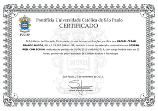 O Pró-Reitor de Educação Continuada, no uso de suas atribuições, certifica que RAFAEL CESAR
FRANCO MATOS, RG n.º 39.567.004-4 - SP, concluiu o curso de extensão universitária em GESTÃO
ÁGIL COM SCRUM, realizado no período de 29/06/2019 a 06/07/2019, com carga horária total de 12
horas, promovido pela Faculdade de Ciências Exatas e Tecnologia.
Prof. Dr. SILAS GUERRIERO
27 de setembro de 2019.São Paulo,
Pró-Reitor de Educação Continuada
 