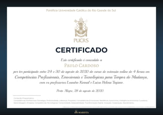 Este certificado é concedido a
Paulo Cardoso
por ter participado entre 24 e 30 de agosto de 2020 do curso de extensão online de 4 horas em
CERTIFICADO
Competências Profissionais, Emocionais e Tecnológicas para Tempos de Mudança,
Conteúdo Programático:
Competências Profissionais: Estratégia, Produtividade, Liderança, Propósito; Competências Emocionais: Resiliência, Autonomia, Inteligência emocional, Curadoria,
Aprendizagem, Empatia; Competências Tecnológicas: Conectividade, Adaptabilidade, Transformação Digital, Inovação, Cooperação, Atendimento.
com os professores Leandro Karnal e Luiza Helena Trajano.
Porto Alegre, 28 de agosto de 2020.
Link para verificação da autenticidade do certificado: https://certificado.pucrs.br/5c7a6f9f-68cc-4e31-8afc-b78ffaa69815
 