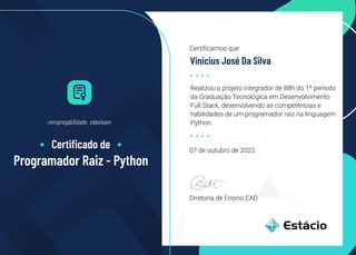 Diretoria de Ensino EAD
07 de outubro de 2022.
Realizou o projeto integrador de 88h do 1º período
da Graduação Tecnológica em Desenvolvimento
Full Stack, desenvolvendo as competências e
habilidades de um programador raiz na linguagem
Python.
Certificamos que
Vinicius José Da Silva
/empregabilidade /devteam
Certiﬁcado de
Programador Raiz - Python
 