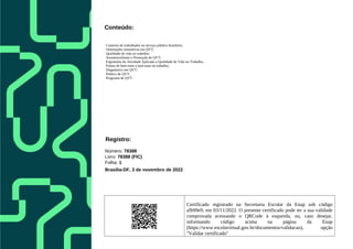 Certificado registrado na Secretaria Escolar da Enap sob código
afb99e9, em 03/11/2022. O presente certificado pode ter a sua validade
comprovada acessando o QRCode à esquerda, ou, caso desejar,
informando código acima na página da Enap
(https://www.escolavirtual.gov.br/documentos/validacao), opção
"Validar certificado"
Conteúdo:
Contexto do trabalhador no serviço público brasileiro;
Orientações normativas em QVT;
Qualidade de vida no trabalho;
Assistencialismo e Promoção de QVT;
Ergonomia da Atividade Aplicada a Qualidade de Vida no Trabalho;
Fontes de bem-estar e mal-estar no trabalho;
Diagnóstico em QVT;
Política de QVT;
Programa de QVT.
Registro:
Número: 78388
Livro: 78388 (FIC)
Folha: 1
Brasília-DF, 3 de novembro de 2022
 