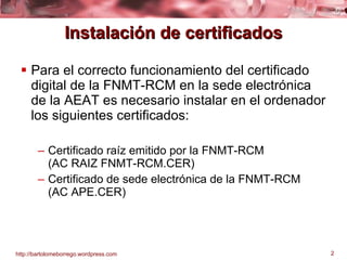 Instalación de certificados Para el correcto funcionamiento del certificado digital de la FNMT-RCM en la sede electrónica de la AEAT es necesario instalar en el ordenador los siguientes certificados: Certificado raíz emitido por la FNMT-RCM  (AC RAIZ FNMT-RCM.CER) Certificado de sede electrónica de la FNMT-RCM  (AC APE.CER) 
