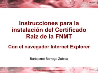 Instrucciones para la instalación del Certificado Raíz de la FNMT Con el navegador Internet Explorer Bartolomé Borrego Zabala 