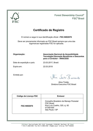 Forest Stewardship Council®
FSC®
Brasil
FSC Brasil · Rua Luis Coelho, 320 - Cj.82 · Consolação · 01309-000 · São Paulo · SP · Brasil
T +55 (11) 3884-4482 · Fax +55 (11) 3884-4482 · info@fsc.org.br · br.fsc.org · FSC®
F000204
Certificado de Registro
O número a seguir é sua identificação oficial - FSC-N002670
Deve ser previamente informado ao FSC Brasil sempre que uma das
logomarcas registradas FSC for aplicada.
Organização: Associação Nacional de Acessibilidade
Tecnologia Educação Benefícios e Descontos
para o Condutor - ANACESS
Data de expedição e país: 23.03.2017, Brasil.
Expira em: 22.03.2018
Emitido por:
Aline Tristão
Diretora Executiva FSC Brasil
Código de Licença FSC Emissor
FSC-N002670
Conselho Brasileiro de Manejo Florestal
FSC Brasil
Rua Luís Coelho, 320, cj. 82
01309-000
São Paulo / SP
 