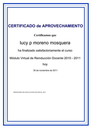 CERTIFICADO de APROVECHAMIENTO

                         Certificamos que

         lucy p moreno mosquera
       ha finalizado satisfactoriamente el curso

Módulo Virtual de Reinducción Docente 2010 - 2011

                                   hoy
                        30 de noviembre de 2011




  MINISTERIO DE EDUCACION NACIONAL 2011
 