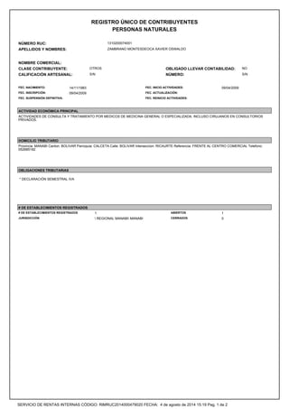 REGISTRO ÚNICO DE CONTRIBUYENTES
PERSONAS NATURALES
NÚMERO RUC: 1310200074001
APELLIDOS Y NOMBRES: ZAMBRANO MONTESDEOCA XAVIER OSWALDO
NOMBRE COMERCIAL:
CLASE CONTRIBUYENTE: OTROS OBLIGADO LLEVAR CONTABILIDAD: NO
CALIFICACIÓN ARTESANAL: S/N NÚMERO: S/N
FEC. NACIMIENTO: 14/11/1983 FEC. INICIO ACTIVIDADES: 09/04/2009
FEC. INSCRIPCIÓN: 09/04/2009 FEC. ACTUALIZACIÓN:
FEC. SUSPENSIÓN DEFINITIVA: FEC. REINICIO ACTIVIDADES:
ACTIVIDAD ECONÓMICA PRINCIPAL
ACTIVIDADES DE CONSULTA Y TRATAMIENTO POR MEDICOS DE MEDICINA GENERAL O ESPECIALIZADA, INCLUSO CIRUJANOS EN CONSULTORIOS
PRIVADOS.
DOMICILIO TRIBUTARIO
Provincia: MANABI Canton: BOLIVAR Parroquia: CALCETA Calle: BOLIVAR Interseccion: RICAURTE Referencia: FRENTE AL CENTRO COMERCIAL Telefono:
052685182
OBLIGACIONES TRIBUTARIAS
* DECLARACIÓN SEMESTRAL IVA
# DE ESTABLECIMIENTOS REGISTRADOS
# DE ESTABLECIMIENTOS REGISTRADOS 1 ABIERTOS 1
JURISDICCIÓN  REGIONAL MANABI MANABI CERRADOS 0
SERVICIO DE RENTAS INTERNAS CÓDIGO: RIMRUC2014000479020 FECHA: 4 de agosto de 2014 15:19 Pag. 1 de 2
 