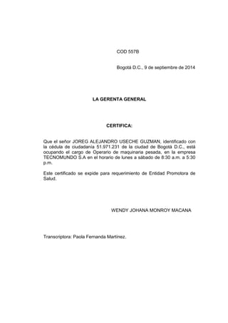 COD 557B
Bogotá D.C., 9 de septiembre de 2014
LA GERENTA GENERAL
CERTIFICA:
Que el señor JOREG ALEJANDRO USECHE GUZMAN, identificado con
la cédula de ciudadanía 51.971.231 de la ciudad de Bogotá D.C., está
ocupando el cargo de Operario de maquinaria pesada, en la empresa
TECNOMUNDO S.A en el horario de lunes a sábado de 8:30 a.m. a 5:30
p.m.
Este certificado se expide para requerimiento de Entidad Promotora de
Salud.
WENDY JOHANA MONROY MACANA
Transcriptora: Paola Fernanda Martínez.
 