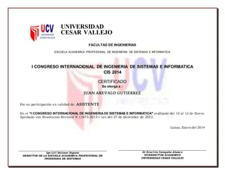 UNIVERSIDAD
CESAR VALLEJO
FACULTAD DE INGENIERIAS
ESCUELA ACADEMICA PROFESIONAL DE INGENIERIA DE SISTEMAS E INFORMATICA
I CONGRESO INTERNACIONAL DE INGENIERIA DE SISTEMAS E INFORMATICA
CIS 2014
CERTIFICADO
Se otorga a :
JUAN AREVALO GUTIERREZ
Por su participación en calidad de: ASISTENTE
En el “I CONGRESO INTERNACIONAL DE INGENIERIADE SISTEMAS E INFORMATICA” realizado del 10 al 12 de Enero.
Aprobado con Resolucion Rectoral N 11673-2013-r ucv del 27 de diciembre de 2013.
Limas, Enero del 2014
Ign Lili Salazar Zapata
DERECTOR DE LA ESCUELA ACADEMICA PROFECIONAL DE
INGENIERIA DE SISTEMAS
Dr Eraclito Campaña Añazco
VICERRECTOR ACADEMICO
UNIVERSIDAD CESAR VALLEJO
 