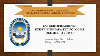 UNIVERSIDAD NACIONAL DEL CALLAO
ESCUELA PROFESIONAL INGENIERIA DE SISTEMAS
LAS CERTIFICACIONES
EXISTENTES PARA TECNOLOGÍAS
DEL MEDIO FÍSICO
Alumna: Sayda Oscco Palma
Código: 1425265221
 