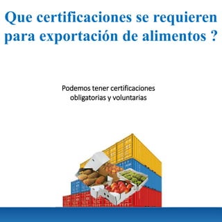Que certificaciones se requieren
para exportación de alimentos ?
Podemos tener certificaciones
obligatorias y voluntarias
 