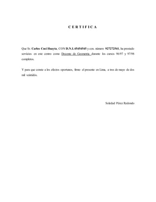 C E R T I F I C A
Que Sr. Carlos Cusi Huayta, CON D.N.I.45454545 y con. número 927272541, ha prestado
servicios en este centro como Docente de Geometria durante los cursos 96/97 y 97/98
completos.
Y para que conste a los efectos oportunos, firmo el presente en Lima, a tres de mayo de dos
mil veintidós.
Soledad Pérez Redondo
 