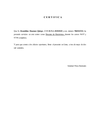 C E R T I F I C A
Que Sr. Ronaldino Huaman Quispe, CON D.N.I. 45454545 y con. número 986543322, ha
prestado servicios en este centro como Docente de Electrónica durante los cursos 96/97 y
97/98 completos.
Y para que conste a los efectos oportunos, firmo el presente en Lima, a tres de mayo de dos
mil veintidós.
Soledad Pérez Redondo
 