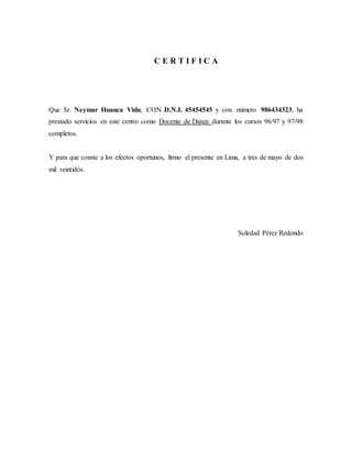 C E R T I F I C A
Que Sr. Neymar Huanca Vidu, CON D.N.I. 45454545 y con. número 986434323, ha
prestado servicios en este centro como Docente de Danza durante los cursos 96/97 y 97/98
completos.
Y para que conste a los efectos oportunos, firmo el presente en Lima, a tres de mayo de dos
mil veintidós.
Soledad Pérez Redondo
 