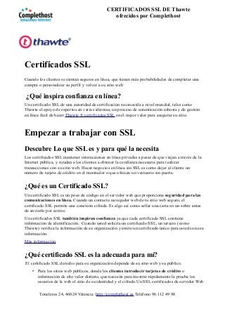 Certificados SSL
Cuando los clientes se sientan seguros en línea, que tienen más probabilidades de completar una
compra o personalizar su perfil y volver a su sitio web
¿Qué inspira confianza en línea?
Un certificado SSL de una autoridad de certificación reconocida a nivel mundial, tales como
Thawte.el apoyo de expertos en varios idiomas, un proceso de autenticación robusta y de gestión
en línea fácil de hacer Thawte ® certificados SSL en el mejor valor para asegurar su sitio.
Empezar a trabajar con SSL
Descubre Lo que SSL es y para qué la necesita
Los certificados SSL mantener interacciones en línea privadas a pesar de que viajan a través de la
Internet pública, y ayudan a los clientes a obtener la confianza necesaria para realizar
transacciones con su sitio web. Hacer negocios en línea sin SSL es como dejar al cliente un
número de tarjeta de crédito en el mostrador o que ofrecen un vestuario sin puerta.
¿Qué es un Certificado SSL?
Un certificado SSL es un poco de código en el servidor web que proporciona seguridad para las
comunicaciones en línea. Cuando un contacto navegador web de tu sitio web seguro, el
certificado SSL permite una conexión cifrada. Es algo así como sellar una carta en un sobre antes
de enviarlo por correo.
Un certificados SSL también inspiran confianza ya que cada certificado SSL contiene
información de identificación.. Cuando usted solicita un certificado SSL, un tercero (como
Thawte) verifica la información de su organización y emite un certificado único para usted con esa
información.
Más información
¿Qué certificado SSL es la adecuada para mí?
El certificado SSL derecho para su organización depende de su sitio web y su público.
• Para los sitios web públicos, donde los clientes introducir tarjetas de crédito o
información de alto valor distinto, que necesita para mostrar rápidamente la prueba los
usuarios de la web el sitio de su identidad y el cifrado.Un SSL certificados de servidor Web
Toneleros 24, 46024 Valencia http://complethost.es Teléfono 96 112 49 98
CERTIFICADOS SSL DE Thawte
ofrecidos por Complethost
 