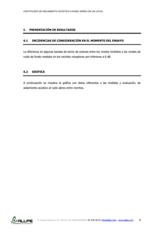 CERTIFICADO DE AISLAMIENTO ACÚSTICO A RUIDO AÉREO DE UN LOCAL.
C/ Isabel Colbrand 10, Oficina 134 28050 MADRID 91 570 49 81 info@allpe.com - www.allpe.com 8
6. PRESENTACIÓN DE RESULTADOS
6.1 INCIDENCIAS DE CONSIDERACIÓN EN EL MOMENTO DEL ENSAYO
La diferencia en algunas bandas de tercio de octavas entre los niveles recibidos y los niveles de
ruido de fondo medidos en los recintos receptores son inferiores a 6 dB.
6.2 GRÁFICA
A continuación se muestra la gráfica con datos referentes a las medidas y evaluación, de
aislamiento acústico al ruido aéreo entre recintos.
 