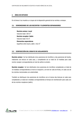 CERTIFICADO DE AISLAMIENTO ACÚSTICO A RUIDO AÉREO DE UN LOCAL.
C/ Isabel Colbrand 10, Oficina 134 28050 MADRID 91 570 49 81 info@allpe.com - www.allpe.com 2
2. ÁREA DE ESTUDIO
En el Anexo A se muestra un croquis de la disposición general de los recintos a ensayar.
2.1 DIMENSIONES DE LOS RECINTOS Y ELEMENTOS SEPARADORES
Recinto emisor: Local
Volumen total: 354 m3
Recinto receptor: Salón
Volumen total: 92 m3
Elementos separadores
Superficie entre local y salón: 14,6 m2
2.2 DISPOSICIÓN DEL ENSAYO DE AISLAMIENTO
Recinto emisor: Se han distribuido cinco posiciones de micrófono y dos posiciones de fuente,
realizando una lectura en cada caso, y completando así un total de 10 medidas para cada
recinto receptor correspondientes al nivel de señal en emisión.
Recinto receptor: Se han distribuido cinco posiciones de micrófono completando un total de
10 medidas correspondientes al nivel en recepción y al nivel de ruido de fondo, en cada una de
los recintos mencionados con anterioridad.
También se distribuyen tres posiciones de micrófono con al menos dos lecturas en cada caso
completando un total de 6 medidas correspondientes al tiempo de reverberación para cada uno
de los recintos receptores (salón).
 