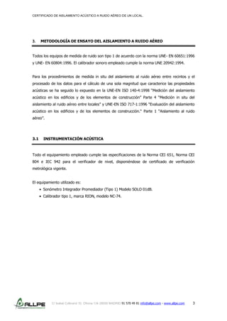 CERTIFICADO DE AISLAMIENTO ACÚSTICO A RUIDO AÉREO DE UN LOCAL.
C/ Isabel Colbrand 10, Oficina 134 28050 MADRID 91 570 49 81 info@allpe.com - www.allpe.com 3
3. METODOLOGÍA DE ENSAYO DEL AISLAMIENTO A RUIDO AÉREO
Todos los equipos de medida de ruido son tipo 1 de acuerdo con la norma UNE- EN 60651:1996
y UNE- EN 60804:1996. El calibrador sonoro empleado cumple la norma UNE 20942:1994.
Para los procedimientos de medida in situ del aislamiento al ruido aéreo entre recintos y el
procesado de los datos para el cálculo de una sola magnitud que caracterice las propiedades
acústicas se ha seguido lo expuesto en la UNE-EN ISO 140-4:1998 “Medición del aislamiento
acústico en los edificios y de los elementos de construcción” Parte 4 “Medición in situ del
aislamiento al ruido aéreo entre locales” y UNE-EN ISO 717-1:1996 “Evaluación del aislamiento
acústico en los edificios y de los elementos de construcción.“ Parte 1 “Aislamiento al ruido
aéreo”.
3.1 INSTRUMENTACIÓN ACÚSTICA
Todo el equipamiento empleado cumple las especificaciones de la Norma CEI 651, Norma CEI
804 e IEC 942 para el verificador de nivel, disponiéndose de certificado de verificación
metrológica vigente.
El equipamiento utilizado es:
Sonómetro Integrador Promediador (Tipo 1) Modelo SOLO 01dB.
Calibrador tipo 1, marca RION, modelo NC-74.
 
