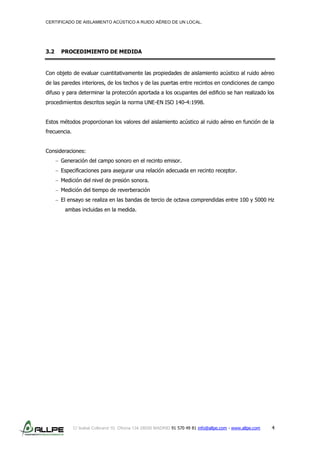 CERTIFICADO DE AISLAMIENTO ACÚSTICO A RUIDO AÉREO DE UN LOCAL.
C/ Isabel Colbrand 10, Oficina 134 28050 MADRID 91 570 49 81 info@allpe.com - www.allpe.com 4
3.2 PROCEDIMIENTO DE MEDIDA
Con objeto de evaluar cuantitativamente las propiedades de aislamiento acústico al ruido aéreo
de las paredes interiores, de los techos y de las puertas entre recintos en condiciones de campo
difuso y para determinar la protección aportada a los ocupantes del edificio se han realizado los
procedimientos descritos según la norma UNE-EN ISO 140-4:1998.
Estos métodos proporcionan los valores del aislamiento acústico al ruido aéreo en función de la
frecuencia.
Consideraciones:
Generación del campo sonoro en el recinto emisor.
Especificaciones para asegurar una relación adecuada en recinto receptor.
Medición del nivel de presión sonora.
Medición del tiempo de reverberación
El ensayo se realiza en las bandas de tercio de octava comprendidas entre 100 y 5000 Hz
ambas incluidas en la medida.
 