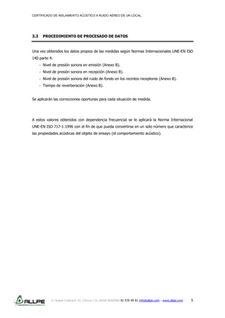 CERTIFICADO DE AISLAMIENTO ACÚSTICO A RUIDO AÉREO DE UN LOCAL.
C/ Isabel Colbrand 10, Oficina 134 28050 MADRID 91 570 49 81 info@allpe.com - www.allpe.com 5
3.3 PROCEDIMIENTO DE PROCESADO DE DATOS
Una vez obtenidos los datos propios de las medidas según Normas Internacionales UNE-EN ISO
140 parte 4:
Nivel de presión sonora en emisión (Anexo B).
Nivel de presión sonora en recepción (Anexo B).
Nivel de presión sonora del ruido de fondo en los recintos receptores (Anexo B).
Tiempo de reverberación (Anexo B).
Se aplicarán las correcciones oportunas para cada situación de medida.
A estos valores obtenidos con dependencia frecuencial se le aplicará la Norma Internacional
UNE-EN ISO 717-1:1996 con el fin de que pueda convertirse en un solo número que caracterice
las propiedades acústicas del objeto de ensayo (el comportamiento acústico).
 
