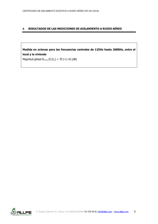 CERTIFICADO DE AISLAMIENTO ACÚSTICO A RUIDO AÉREO DE UN LOCAL.
C/ Isabel Colbrand 10, Oficina 134 28050 MADRID 91 570 49 81 info@allpe.com - www.allpe.com 6
4. RESULTADOS DE LAS MEDICIONES DE AISLAMIENTO A RUIDO AÉREO
Medida en octavas para las frecuencias centrales de 125Hz hasta 2000Hz, entre el
local y la vivienda
Magnitud global DnT,w (C;Ctr) = 70 (-1;-4) (dB)
 