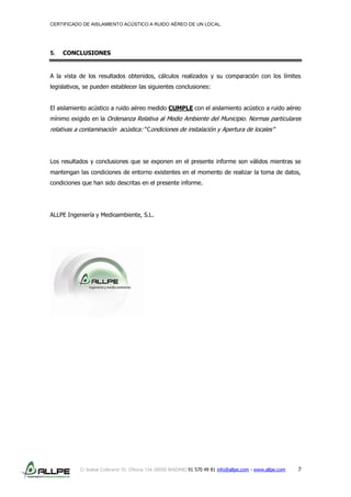 CERTIFICADO DE AISLAMIENTO ACÚSTICO A RUIDO AÉREO DE UN LOCAL.
C/ Isabel Colbrand 10, Oficina 134 28050 MADRID 91 570 49 81 info@allpe.com - www.allpe.com 7
5. CONCLUSIONES
A la vista de los resultados obtenidos, cálculos realizados y su comparación con los límites
legislativos, se pueden establecer las siguientes conclusiones:
El aislamiento acústico a ruido aéreo medido CUMPLE con el aislamiento acústico a ruido aéreo
mínimo exigido en la Ordenanza Relativa al Medio Ambiente del Municipio. Normas particulares
relativas a contaminación acústica: “Condiciones de instalación y Apertura de locales”
Los resultados y conclusiones que se exponen en el presente informe son válidos mientras se
mantengan las condiciones de entorno existentes en el momento de realizar la toma de datos,
condiciones que han sido descritas en el presente informe.
ALLPE Ingeniería y Medioambiente, S.L.
 