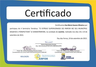 Certifico	
  que	
  Eva	
  Maria	
  Soares	
  Oliveira	
  	
  	
  	
  	
  	
  	
  	
  
participou	
   do	
   II	
   Seminário	
   Temático:	
   “O	
   ESTÁGIO	
   SUPERVIONADO	
   DO	
   PARFOR	
   NO	
   SEU	
   MUNICÍPIO:	
  
DESAFIOS	
  E	
  PERSPECTIVAS”	
  (II	
  SEMAP/PARFOR),	
  na	
  condição	
  de	
  ouvinte,	
  realizado	
  nos	
  dias	
  18	
  e	
  19	
  de	
  
setembro	
  de	
  2015,	
  com	
  carga	
  horária	
  de	
  15	
  horas.	
  
Pau	
  dos	
  Ferros,	
  19	
  de	
  setembro	
  de	
  2015.	
  
	
  
	
  
	
  
	
  
___________________________________
Karine Nascimento Accioly
Ass. Administrativa PARFOR/CAMEAM/UERN
	
  
	
  
 