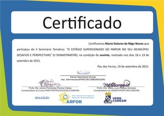Certifico	
  que	
  Maria	
  Dolores	
  do	
  Rêgo	
  Nunes	
  	
  	
  	
  	
  	
  	
  	
  
participou	
   do	
   II	
   Seminário	
   Temático:	
   “O	
   ESTÁGIO	
   SUPERVIONADO	
   DO	
   PARFOR	
   NO	
   SEU	
   MUNICÍPIO:	
  
DESAFIOS	
  E	
  PERSPECTIVAS”	
  (II	
  SEMAP/PARFOR),	
  na	
  condição	
  de	
  ouvinte,	
  realizado	
  nos	
  dias	
  18	
  e	
  19	
  de	
  
setembro	
  de	
  2015,	
  com	
  carga	
  horária	
  de	
  15	
  horas.	
  
Pau	
  dos	
  Ferros,	
  19	
  de	
  setembro	
  de	
  2015.	
  
	
  
	
  
	
  
	
  
___________________________________
Karine Nascimento Accioly
Ass. Administrativa PARFOR/CAMEAM/UERN
	
  
	
  
 