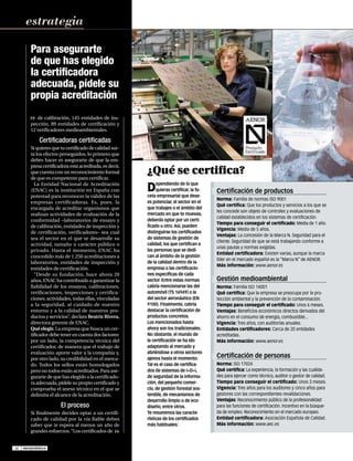 EM113CERTIFICA

10/1/07

16:11

Página 4

estrategia
Para asegurarte
de que has elegido
la certificadora
adecuada, pídele su
propia acreditación
de calibración, 145 entidades de inspección, 89 entidades de certificación y
12 verificadores medioambientales.

Certificadoras certificadas
Si quieres que tu certificado de calidad surta los efectos perseguidos, lo primero que
debes hacer es asegurarte de que la empresa certificadora está acreditada, es decir,
que cuenta con un reconocimiento formal
de que es competente para certificar.
La Entidad Nacional de Acreditación
(ENAC) es la institución en España con
potestad para reconocer la validez de las
empresas certificadoras. Es, pues, la
encargada de acreditar organismos que
realizan actividades de evaluación de la
conformidad –laboratorios de ensayo y
de calibración, entidades de inspección y
de certificación, verificadores– sea cual
sea el sector en el que se desarrolle su
actividad, tamaño o carácter público o
privado. Hasta el momento, ENAC ha
concedido más de 1.250 acreditaciones a
laboratorios, entidades de inspección y
entidades de certificación.
“Desde su fundación, hace ahora 20
años, ENAC ha contribuido a garantizar la
fiabilidad de los ensayos, calibraciones,
verificaciones, inspecciones y certificaciones; actividades, todas ellas, vinculadas
a la seguridad, al cuidado de nuestro
entorno y a la calidad de nuestros productos y servicios”, declara Beatriz Rivera,
directora gerente de ENAC.
Qué elegir. La empresa que busca un certificador debe tener en cuenta dos factores:
por un lado, la competencia técnica del
certificador, de manera que el trabajo de
evaluación aporte valor a la compañía y,
por otro lado, su credibilidad en el mercado. Todos los sellos están homologados
pero no todos están acreditados. Para asegurarte de que has elegido a la certificadora adecuada, pídele su propio certificado y
comprueba el anexo técnico en el que se
delimita el alcance de la acreditación.

El proceso
Si finalmente decides optar a un certificado de calidad por la vía fiable debes
saber que te espera al menos un año de
grandes esfuerzos. “Los certificados de

46

www.emprendedores.es

¿Qué se certifica?
ependiendo de lo que
quieras certificar, la faceta empresarial que desees potenciar, el sector en el
que trabajes o el ámbito del
mercado en que te muevas,
deberás optar por un certificado u otro. Así, pueden
distinguirse los certificados
de sistemas de gestión de
calidad, los que certifican a
las personas que se dedican al ámbito de la gestión
de la calidad dentro de la
empresa o las certificaciones específicas de cada
sector. Entre estas normas
cabría mencionarse las del
automóvil (TS 16949) o la
del sector aeronáutico (EN
9100). Finalmente, cabría
destacar la certificación de
productos concretos.
Los mencionados hasta
ahora son los tradicionales.
No obstante, el mundo de
la certificación se ha ido
adaptando al mercado y
abriéndose a otros sectores
ajenos hasta el momento.
Tal es el caso de certificados de sistemas de I+D+i,
de seguridad de la información, del pequeño comercio, de gestión forestal sostenible, de mecanismos de
desarrollo limpio o de ecodiseño, entre otros.
Te resumimos las características de los certificados
más habituales:

D

Certificación de productos
Norma: Familia de normas ISO 9001
Qué certifica: Que los productos y servicios a los que se
les concede son objeto de controles y evaluaciones de
calidad establecidos en los sistemas de certificación.
Tiempo para conseguir el certificado: Media de 1 año.
Vigencia: Media de 5 años.
Ventajas: La concesión de la Marca N. Seguridad para el
cliente. Seguridad de que se está trabajando conforme a
unas pautas y normas exigidas.
Entidad certificadora: Existen varias, aunque la marca
líder en el mercado español es la “Marca N” de AENOR.
Más información: www.aenor.es

Gestión medioambiental
Norma: Familia ISO 14001
Qué certifica: Que la empresa se preocupa por la protección ambiental y la prevención de la contaminación.
Tiempo para conseguir el certificado: Unos 6 meses.
Ventajas: Beneficios económicos directos derivados del
ahorro en el consumo de energía, combustible...
Vigencia: Tres años, con auditorías anuales.
Entidades certificadores: Cerca de 20 entidades
acreditadas.
Más Información: www.aenor.es

Certificación de personas
Norma: ISO 17024
Qué certifica: La experiencia, la formación y las cualidades para ejercer como técnico, auditor o gestor de calidad.
Tiempo para conseguir el certificado: Unos 3 meses.
Vigencia: Tres años para los auditores y cinco años para
gestores con las correspondientes revalidaciones.
Ventajas: Reconocimiento público de la profesionalidad
para las funciones de certificación. Incentivo en la búsqueda de empleo. Reconocimiento en el mercado europeo.
Entidad certificadora: Asociación Española de Calidad.
Más información: www.aec.es

 