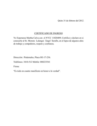 Quito 31 de febrero del 2012




                       CERTIFICADO DE INGRESO

Yo Esperanza Martha Calva con el N°CC 11028409; Certifico y declaro en si
conocerle al Sr. Moreno Lalangui Ángel Serafín, en el lapso de algunos años
de trabajo y compañeros, respeto y confianza.




Dirección: /Pedernales, Placa OE-17-236.

Teléfonos: 3410-512 Mobile: 080233541

Firma:

“Es todo en cuanto manifiesto en honor a la verdad”.
 