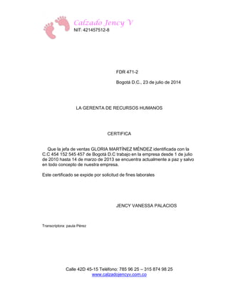 Calzado Jency V 
NIT: 421457512-8 
Calle 42D 45-15 Teléfono: 785 96 25 – 315 874 98 25 
www.calzadojencyv.com.co 
FDR 471-2 
Bogotá D.C., 23 de julio de 2014 
LA GERENTA DE RECURSOS HUMANOS 
CERTIFICA 
Que la jefa de ventas GLORIA MARTÍNEZ MÉNDEZ identificada con la C.C 454 152 545 457 de Bogotá D.C trabajo en la empresa desde 1 de julio de 2010 hasta 14 de marzo de 2013 se encuentra actualmente a paz y salvo en todo concepto de nuestra empresa. 
Este certificado se expide por solicitud de fines laborales 
JENCY VANESSA PALACIOS 
Transcriptora: paula Pérez 
