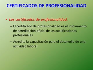 CERTIFICADOS DE PROFESIONALIDAD
• Los certificados de profesionalidad.
– El certificado de profesionalidad es el instrumento
de acreditación oficial de las cualificaciones
profesionales
– Acredita la capacitación para el desarrollo de una
actividad laboral
 