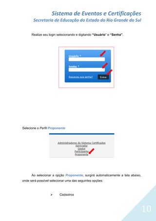 Sistema de Eventos e Certificações
Secretaria de Educação do Estado do Rio Grande do Sul
Realize seu login selecionando e digitando “Usuário” e “Senha”.

Selecione o Perfil Proponente

Ao selecionar a opção Proponente, surgirá automaticamente a tela abaixo,
onde será possível selecionar uma das seguintes opções:



Cadastros

10

 